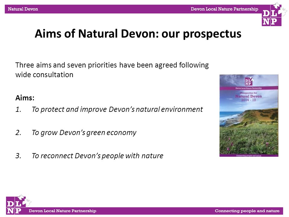 Three aims and seven priorities have been agreed following wide consultation Aims: 1.To protect and improve Devon’s natural environment 2.To grow Devon’s green economy 3.To reconnect Devon’s people with nature Aims of Natural Devon: our prospectus