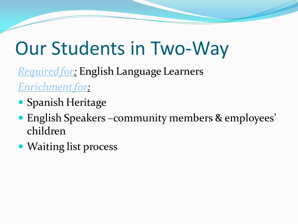 Our Students in Two-Way Required for: English Language Learners Enrichment for: Spanish Heritage English Speakers –community members & employees’ children Waiting list process