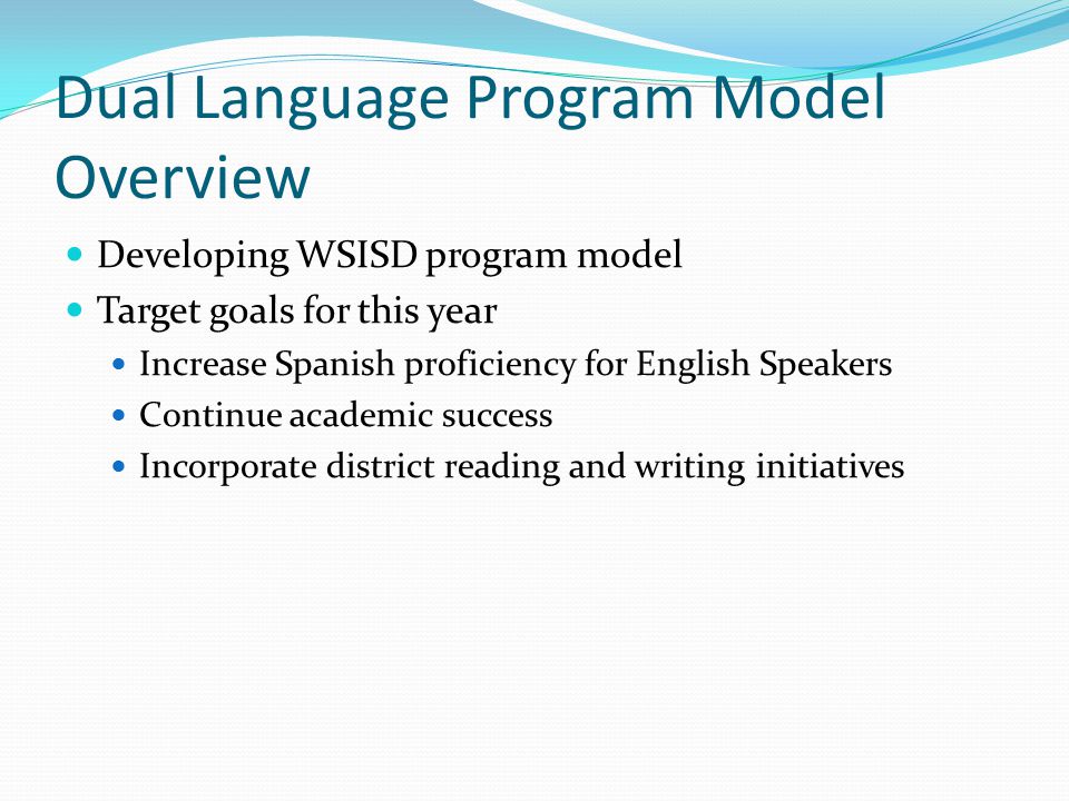 Dual Language Program Model Overview Developing WSISD program model Target goals for this year Increase Spanish proficiency for English Speakers Continue academic success Incorporate district reading and writing initiatives