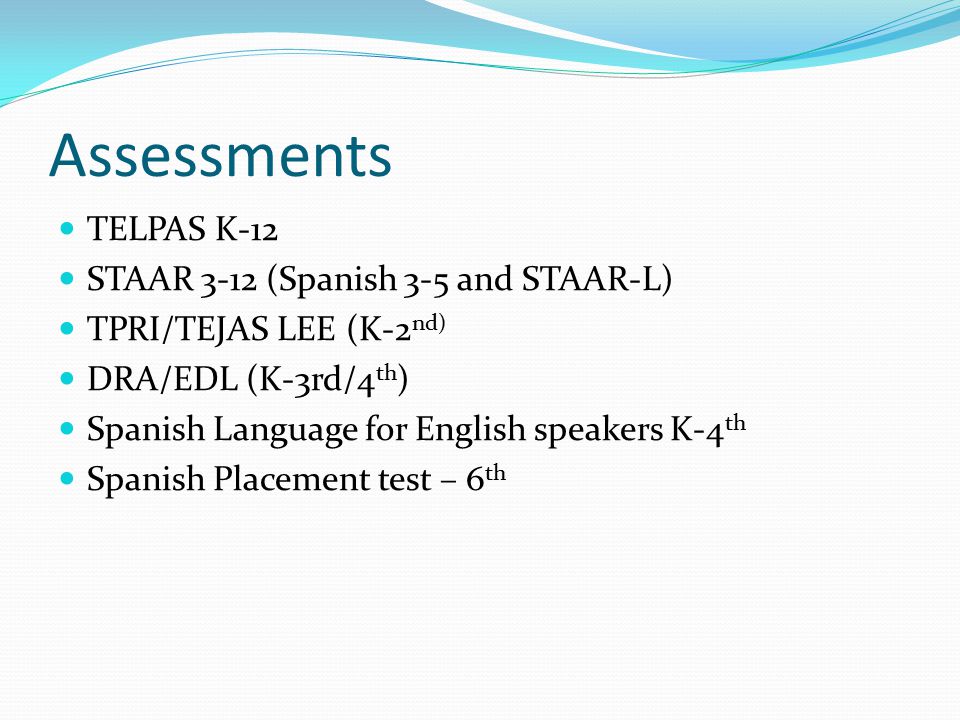 Assessments TELPAS K-12 STAAR 3-12 (Spanish 3-5 and STAAR-L) TPRI/TEJAS LEE (K-2 nd) DRA/EDL (K-3rd/4 th ) Spanish Language for English speakers K-4 th Spanish Placement test – 6 th