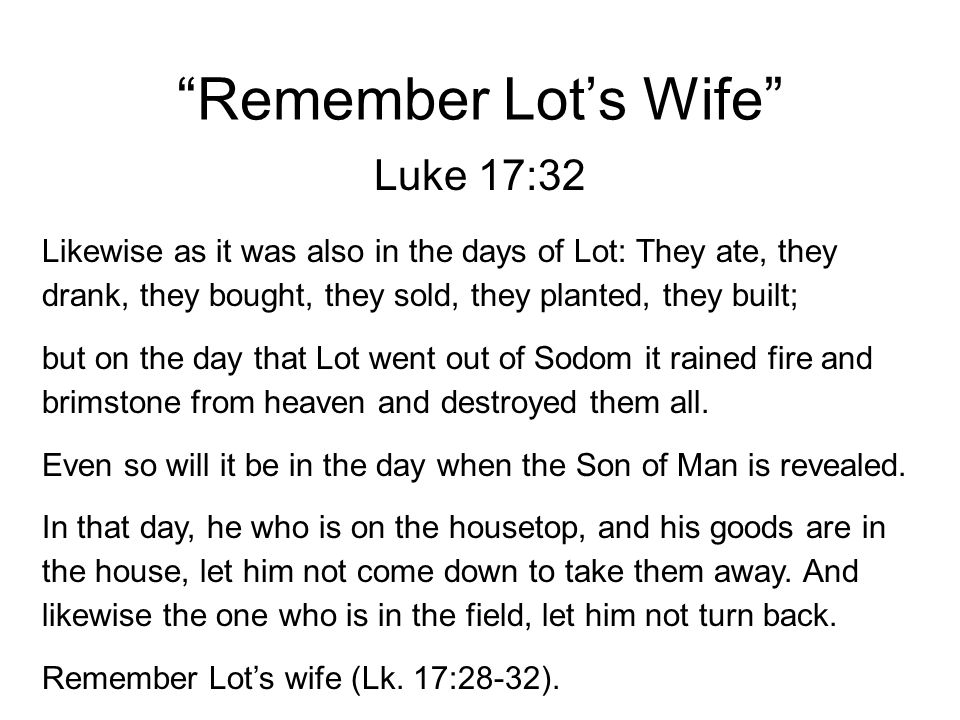 Remember Lot’s Wife Luke 17:32 Likewise as it was also in the days of Lot: They ate, they drank, they bought, they sold, they planted, they built; but on the day that Lot went out of Sodom it rained fire and brimstone from heaven and destroyed them all.