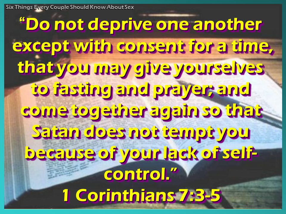 Do not deprive one another except with consent for a time, that you may give yourselves to fasting and prayer; and come together again so that Satan does not tempt you because of your lack of self- control. 1 Corinthians 7:3-5 Do Do not deprive one another except with consent for a time, that you may give yourselves to fasting and prayer; and come together again so that Satan does not tempt you because of your lack of self- control. 1Corinthians 7:3-5 Six Things Every Couple Should Know About Sex