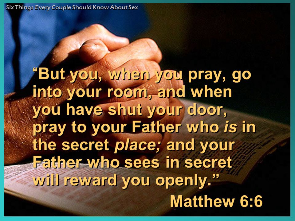 But you, when you pray, go into your room, and when you have shut your door, pray to your Father who is in the secret place; and your Father who sees in secret will reward you openly. Matthew 6:6 But you, when you pray, go into your room, and when you have shut your door, pray to your Father who is in the secret place; and your Father who sees in secret will reward you openly. Matthew 6:6 Six Things Every Couple Should Know About Sex