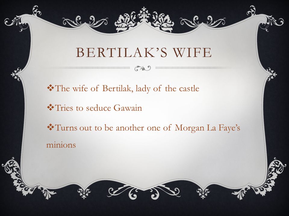 BERTILAK’S WIFE  The wife of Bertilak, lady of the castle  Tries to seduce Gawain  Turns out to be another one of Morgan La Faye’s minions
