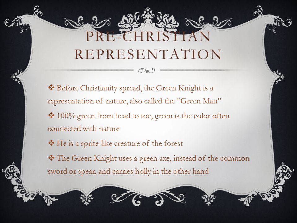 PRE-CHRISTIAN REPRESENTATION  Before Christianity spread, the Green Knight is a representation of nature, also called the Green Man  100% green from head to toe, green is the color often connected with nature  He is a sprite-like creature of the forest  The Green Knight uses a green axe, instead of the common sword or spear, and carries holly in the other hand