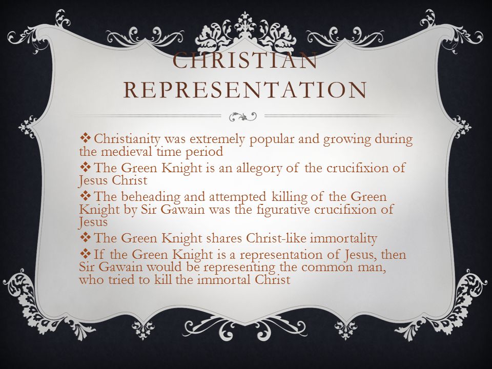 CHRISTIAN REPRESENTATION  Christianity was extremely popular and growing during the medieval time period  The Green Knight is an allegory of the crucifixion of Jesus Christ  The beheading and attempted killing of the Green Knight by Sir Gawain was the figurative crucifixion of Jesus  The Green Knight shares Christ-like immortality  If the Green Knight is a representation of Jesus, then Sir Gawain would be representing the common man, who tried to kill the immortal Christ
