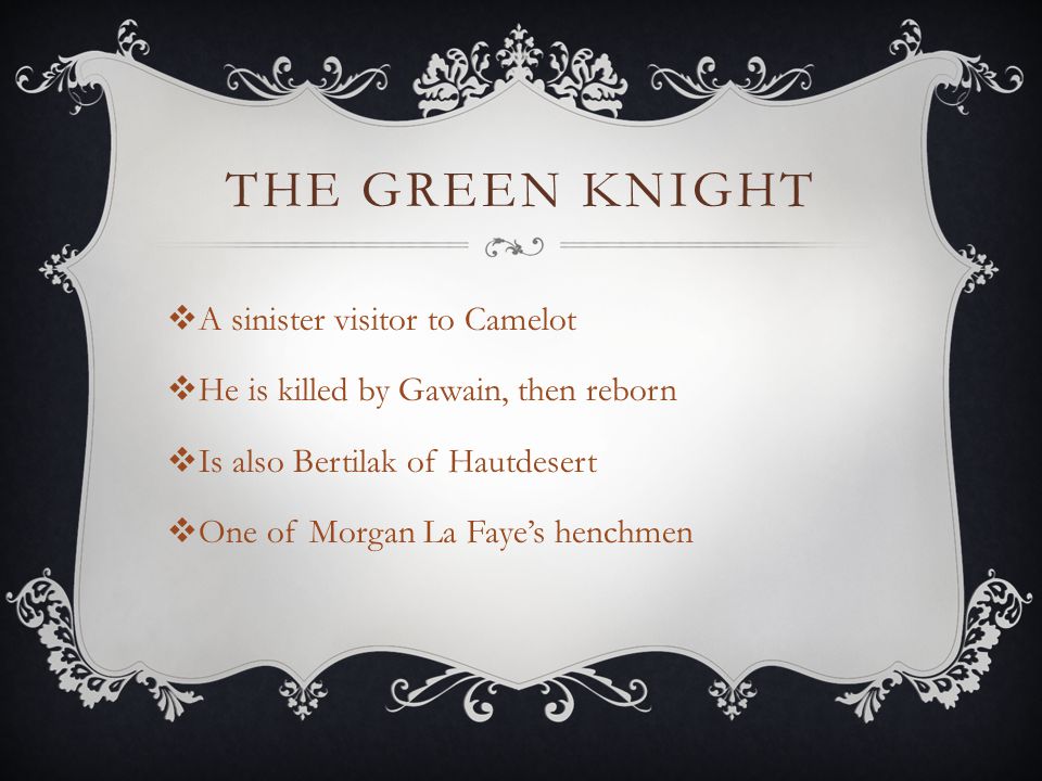 THE GREEN KNIGHT  A sinister visitor to Camelot  He is killed by Gawain, then reborn  Is also Bertilak of Hautdesert  One of Morgan La Faye’s henchmen