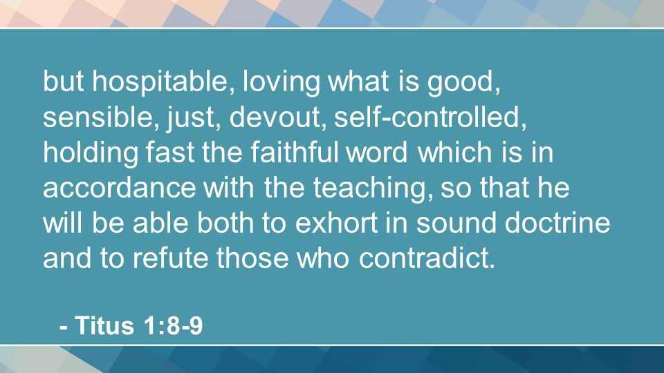 but hospitable, loving what is good, sensible, just, devout, self-controlled, holding fast the faithful word which is in accordance with the teaching, so that he will be able both to exhort in sound doctrine and to refute those who contradict.