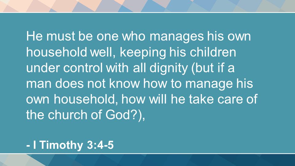 He must be one who manages his own household well, keeping his children under control with all dignity (but if a man does not know how to manage his own household, how will he take care of the church of God ), - I Timothy 3:4-5