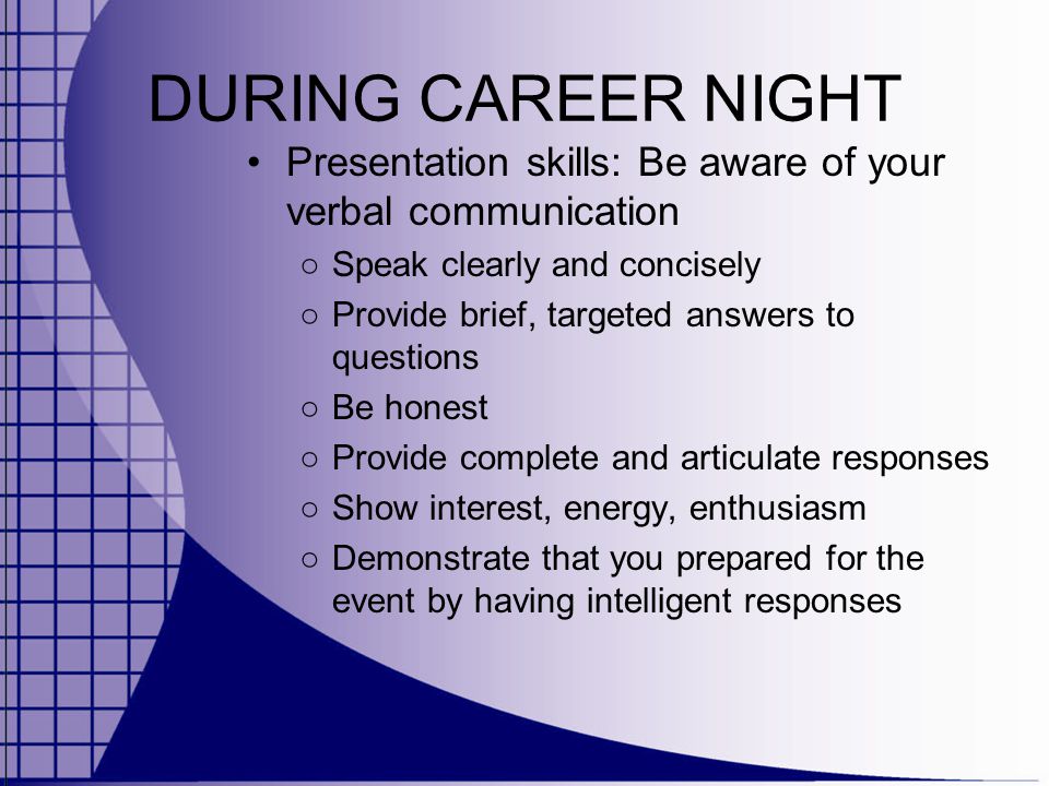 DURING CAREER NIGHT Presentation skills: Be aware of your verbal communication ○ Speak clearly and concisely ○ Provide brief, targeted answers to questions ○ Be honest ○ Provide complete and articulate responses ○ Show interest, energy, enthusiasm ○ Demonstrate that you prepared for the event by having intelligent responses