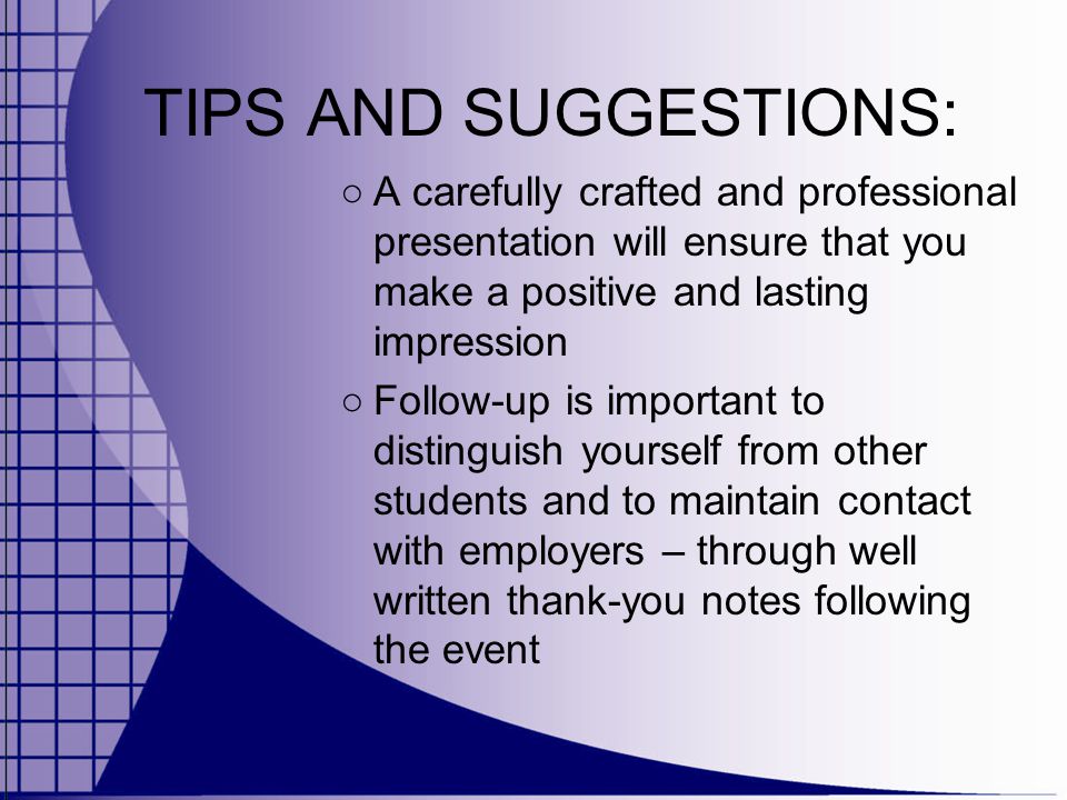 TIPS AND SUGGESTIONS: ○ A carefully crafted and professional presentation will ensure that you make a positive and lasting impression ○ Follow-up is important to distinguish yourself from other students and to maintain contact with employers – through well written thank-you notes following the event