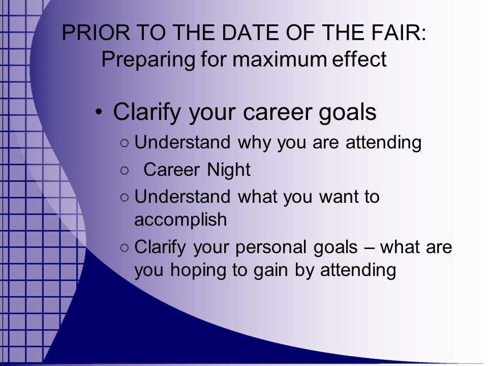 PRIOR TO THE DATE OF THE FAIR: Preparing for maximum effect Clarify your career goals ○ Understand why you are attending ○ Career Night ○ Understand what you want to accomplish ○ Clarify your personal goals – what are you hoping to gain by attending