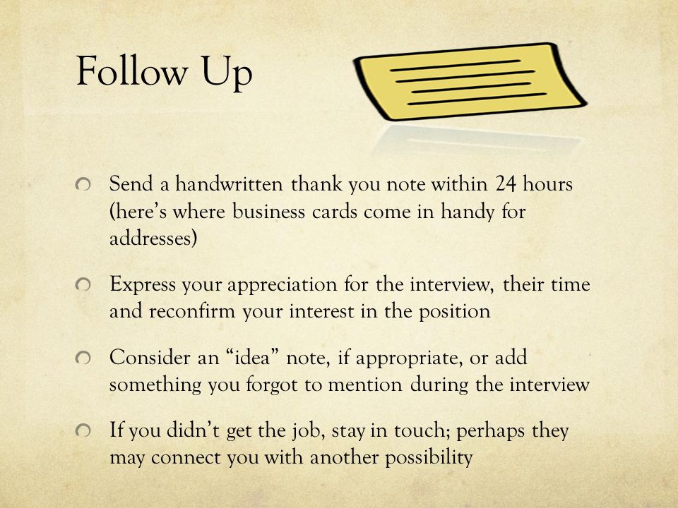 Follow Up Send a handwritten thank you note within 24 hours (here’s where business cards come in handy for addresses) Express your appreciation for the interview, their time and reconfirm your interest in the position Consider an idea note, if appropriate, or add something you forgot to mention during the interview If you didn’t get the job, stay in touch; perhaps they may connect you with another possibility