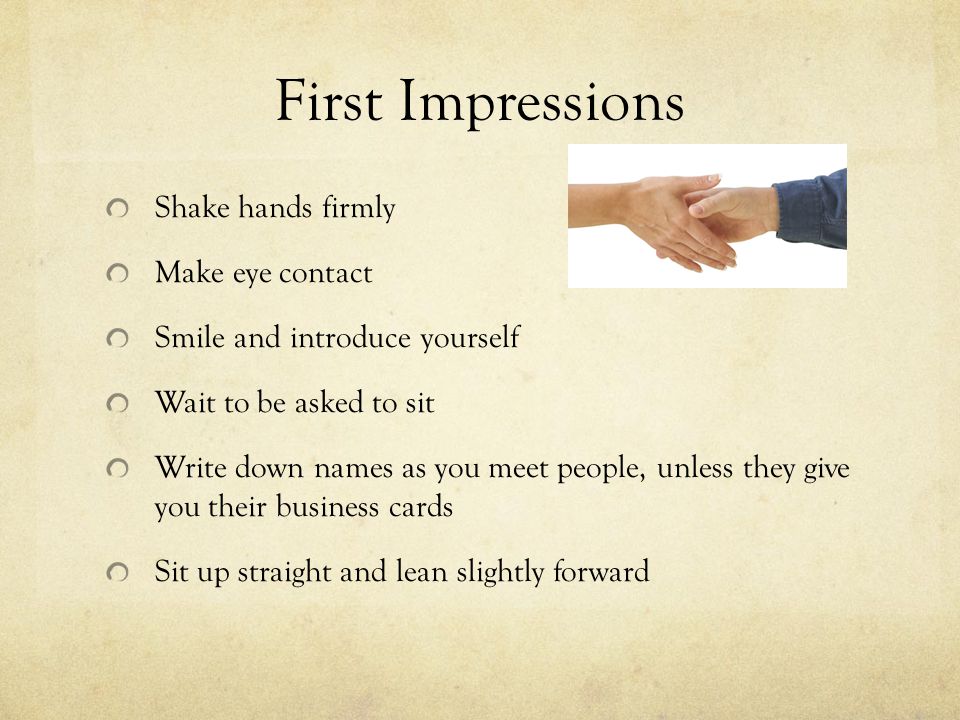 First Impressions Shake hands firmly Make eye contact Smile and introduce yourself Wait to be asked to sit Write down names as you meet people, unless they give you their business cards Sit up straight and lean slightly forward