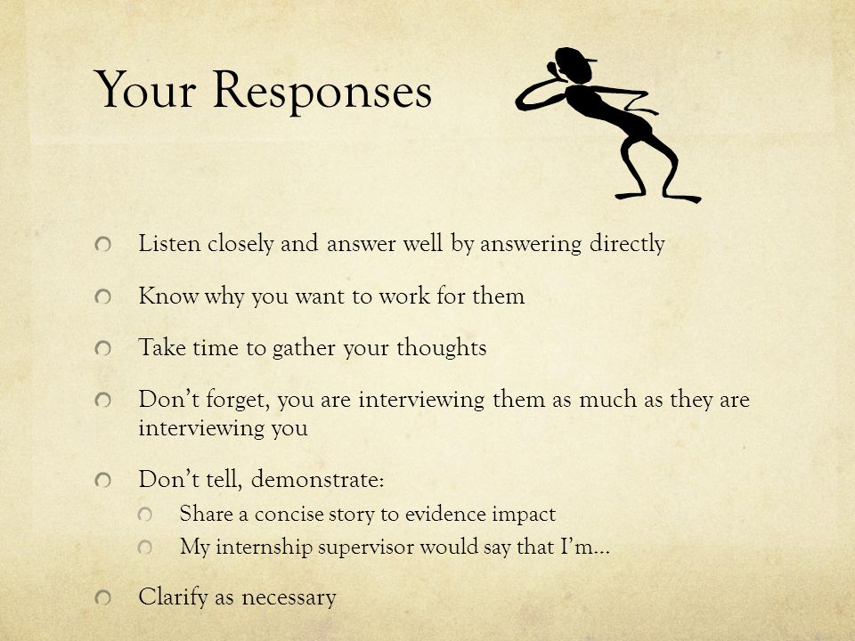 Your Responses Listen closely and answer well by answering directly Know why you want to work for them Take time to gather your thoughts Don’t forget, you are interviewing them as much as they are interviewing you Don’t tell, demonstrate: Share a concise story to evidence impact My internship supervisor would say that I’m… Clarify as necessary