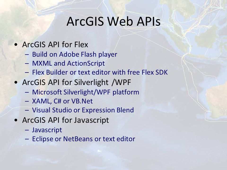 ArcGIS Web APIs ArcGIS API for Flex –Build on Adobe Flash player –MXML and ActionScript –Flex Builder or text editor with free Flex SDK ArcGIS API for Silverlight /WPF –Microsoft Silverlight/WPF platform –XAML, C# or VB.Net –Visual Studio or Expression Blend ArcGIS API for Javascript –Javascript –Eclipse or NetBeans or text editor