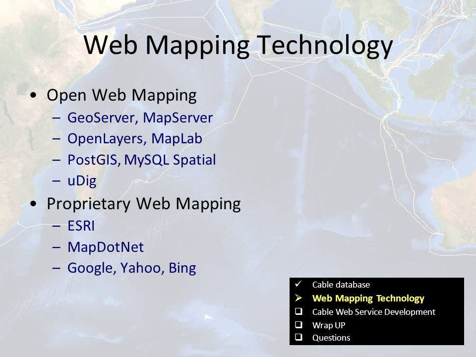 Web Mapping Technology Open Web Mapping –GeoServer, MapServer –OpenLayers, MapLab –PostGIS, MySQL Spatial –uDig Proprietary Web Mapping –ESRI –MapDotNet –Google, Yahoo, Bing Cable database  Web Mapping Technology  Cable Web Service Development  Wrap UP  Questions
