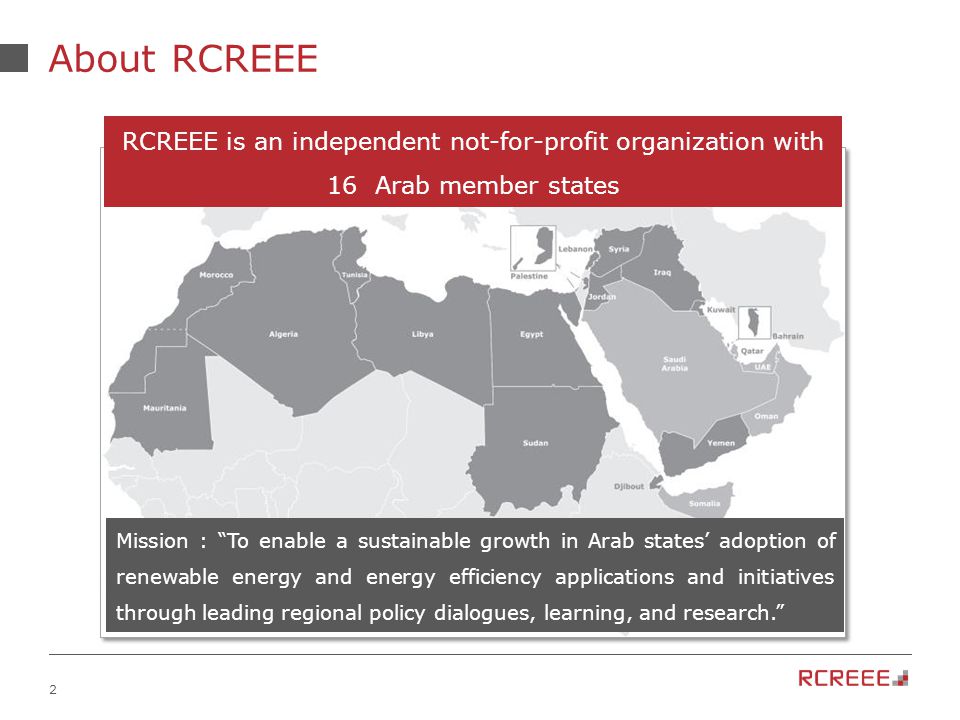 2 About RCREEE Mission : To enable a sustainable growth in Arab states’ adoption of renewable energy and energy efficiency applications and initiatives through leading regional policy dialogues, learning, and research. RCREEE is an independent not-for-profit organization with 16 Arab member states