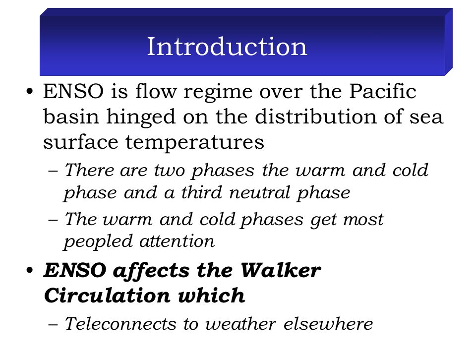 Introduction ENSO is flow regime over the Pacific basin hinged on the distribution of sea surface temperatures – There are two phases the warm and cold phase and a third neutral phase – The warm and cold phases get most peopled attention ENSO affects the Walker Circulation which – Teleconnects to weather elsewhere