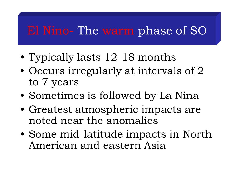 El Nino- The warm phase of SO Typically lasts months Occurs irregularly at intervals of 2 to 7 years Sometimes is followed by La Nina Greatest atmospheric impacts are noted near the anomalies Some mid-latitude impacts in North American and eastern Asia