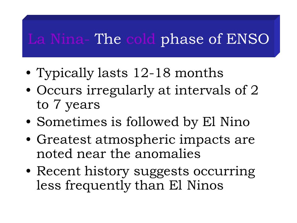 La Nina- The cold phase of ENSO Typically lasts months Occurs irregularly at intervals of 2 to 7 years Sometimes is followed by El Nino Greatest atmospheric impacts are noted near the anomalies Recent history suggests occurring less frequently than El Ninos