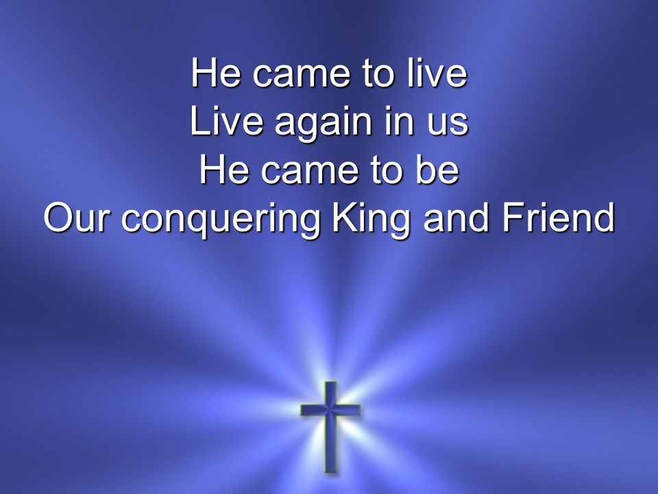 He came to live Live again in us He came to be Our conquering King and Friend