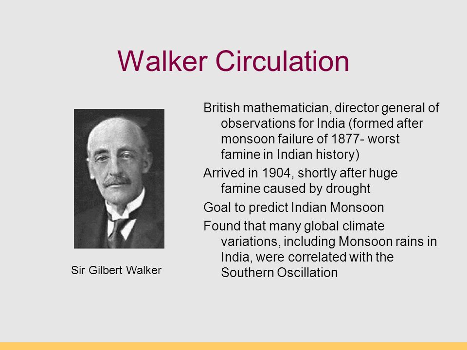 Walker Circulation British mathematician, director general of observations for India (formed after monsoon failure of worst famine in Indian history) Arrived in 1904, shortly after huge famine caused by drought Goal to predict Indian Monsoon Found that many global climate variations, including Monsoon rains in India, were correlated with the Southern Oscillation Sir Gilbert Walker