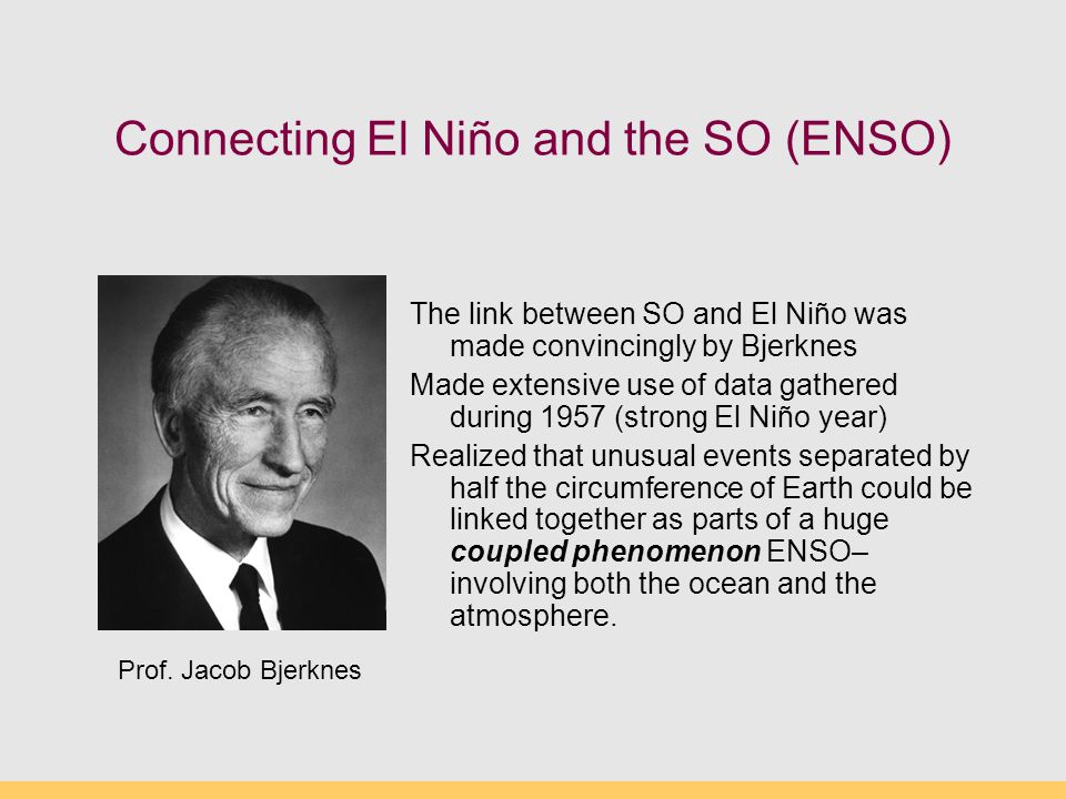 Connecting El Niño and the SO (ENSO) The link between SO and El Niño was made convincingly by Bjerknes Made extensive use of data gathered during 1957 (strong El Niño year) Realized that unusual events separated by half the circumference of Earth could be linked together as parts of a huge coupled phenomenon ENSO– involving both the ocean and the atmosphere.