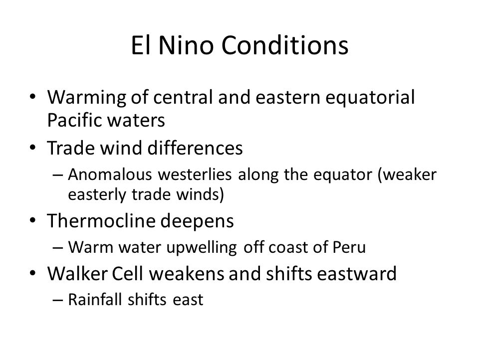 El Nino Conditions Warming of central and eastern equatorial Pacific waters Trade wind differences – Anomalous westerlies along the equator (weaker easterly trade winds) Thermocline deepens – Warm water upwelling off coast of Peru Walker Cell weakens and shifts eastward – Rainfall shifts east