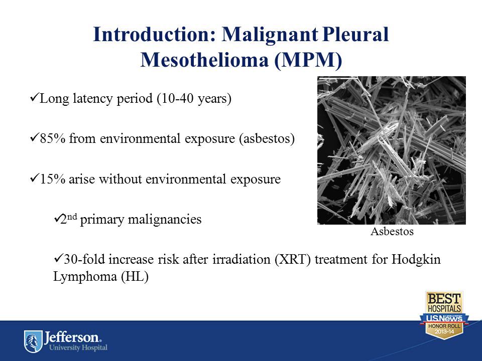 Introduction: Malignant Pleural Mesothelioma (MPM) Long latency period (10-40 years) 85% from environmental exposure (asbestos) 15% arise without environmental exposure 2 nd primary malignancies 30-fold increase risk after irradiation (XRT) treatment for Hodgkin Lymphoma (HL) Asbestos