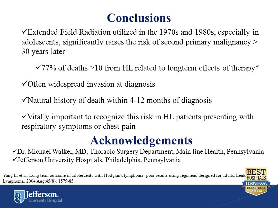 Conclusions Extended Field Radiation utilized in the 1970s and 1980s, especially in adolescents, significantly raises the risk of second primary malignancy ≥ 30 years later 77% of deaths >10 from HL related to longterm effects of therapy* Often widespread invasion at diagnosis Natural history of death within 4-12 months of diagnosis Vitally important to recognize this risk in HL patients presenting with respiratory symptoms or chest pain Acknowledgements Dr.