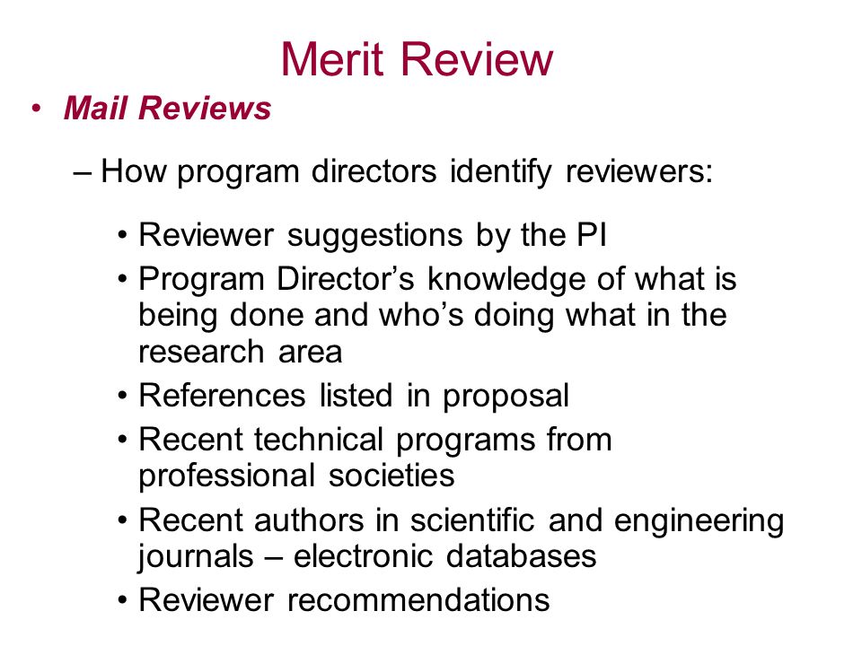 Merit Review Mail Reviews –How program directors identify reviewers: Reviewer suggestions by the PI Program Director’s knowledge of what is being done and who’s doing what in the research area References listed in proposal Recent technical programs from professional societies Recent authors in scientific and engineering journals – electronic databases Reviewer recommendations