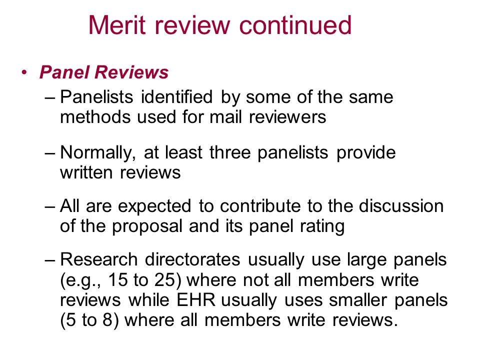 Merit review continued Panel Reviews –Panelists identified by some of the same methods used for mail reviewers –Normally, at least three panelists provide written reviews –All are expected to contribute to the discussion of the proposal and its panel rating –Research directorates usually use large panels (e.g., 15 to 25) where not all members write reviews while EHR usually uses smaller panels (5 to 8) where all members write reviews.