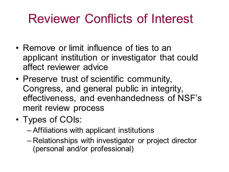 Reviewer Conflicts of Interest Remove or limit influence of ties to an applicant institution or investigator that could affect reviewer advice Preserve trust of scientific community, Congress, and general public in integrity, effectiveness, and evenhandedness of NSF’s merit review process Types of COIs: –Affiliations with applicant institutions –Relationships with investigator or project director (personal and/or professional)