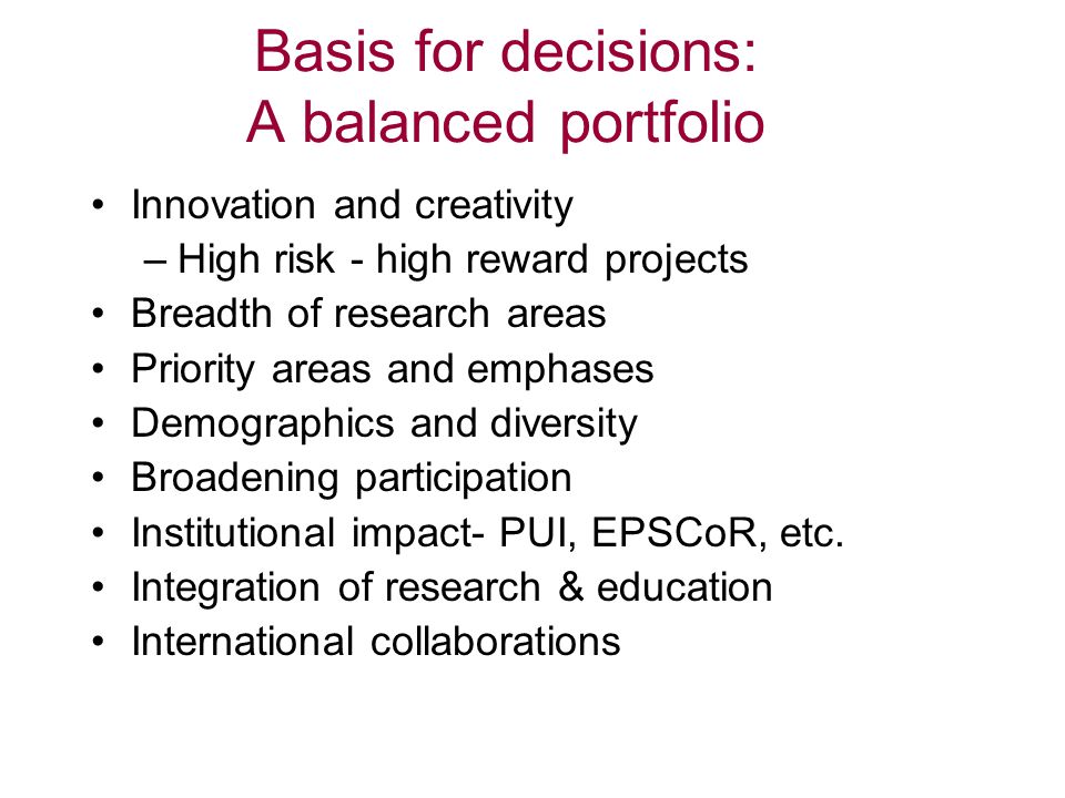 Basis for decisions: A balanced portfolio Innovation and creativity –High risk - high reward projects Breadth of research areas Priority areas and emphases Demographics and diversity Broadening participation Institutional impact- PUI, EPSCoR, etc.