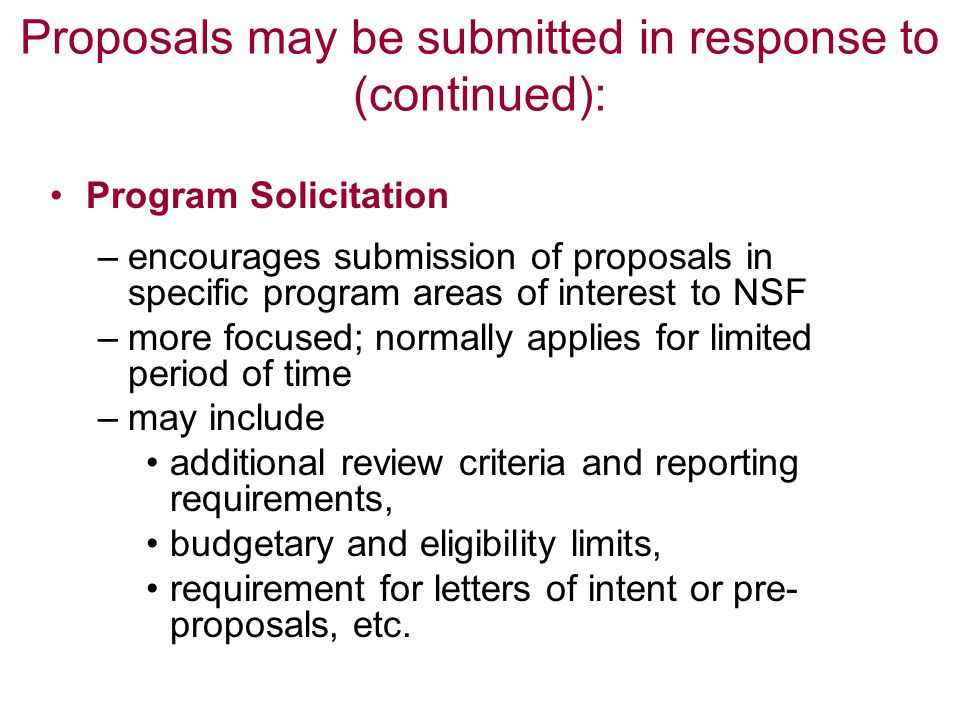 Proposals may be submitted in response to (continued): Program Solicitation –encourages submission of proposals in specific program areas of interest to NSF –more focused; normally applies for limited period of time –may include additional review criteria and reporting requirements, budgetary and eligibility limits, requirement for letters of intent or pre- proposals, etc.