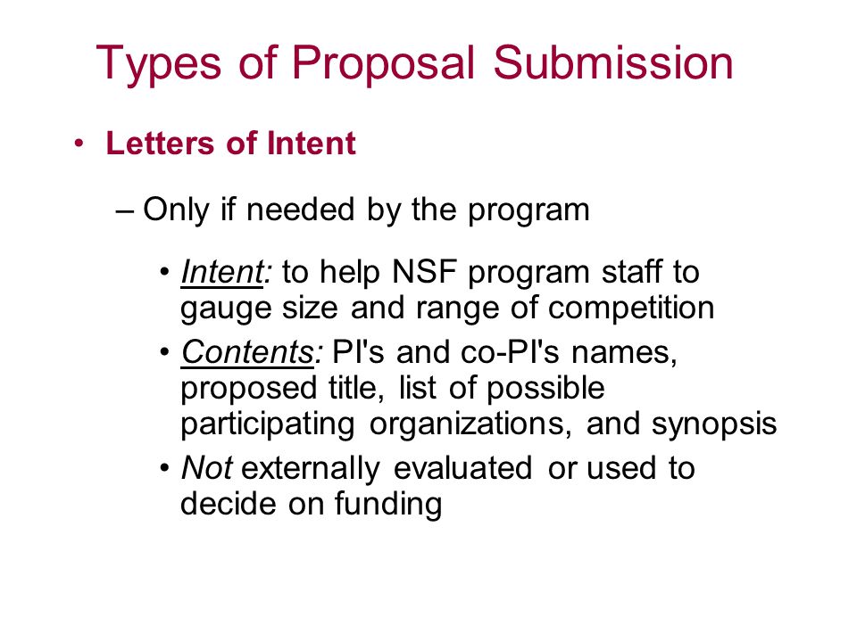 Types of Proposal Submission Letters of Intent –Only if needed by the program Intent: to help NSF program staff to gauge size and range of competition Contents: PI s and co-PI s names, proposed title, list of possible participating organizations, and synopsis Not externally evaluated or used to decide on funding