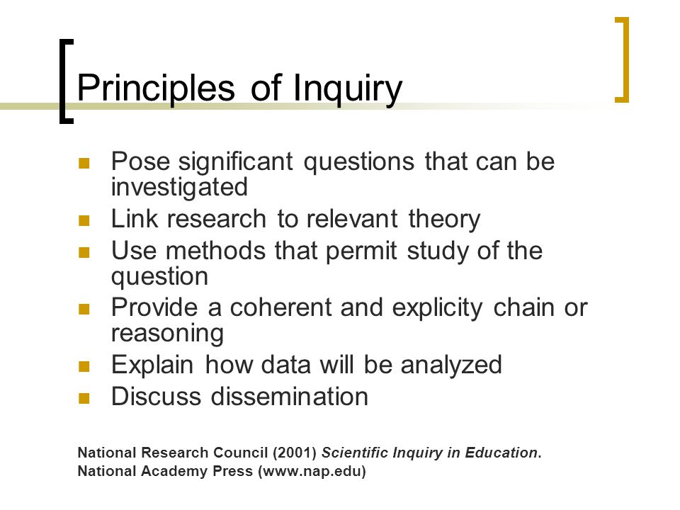 Principles of Inquiry Pose significant questions that can be investigated Link research to relevant theory Use methods that permit study of the question Provide a coherent and explicity chain or reasoning Explain how data will be analyzed Discuss dissemination National Research Council (2001) Scientific Inquiry in Education.