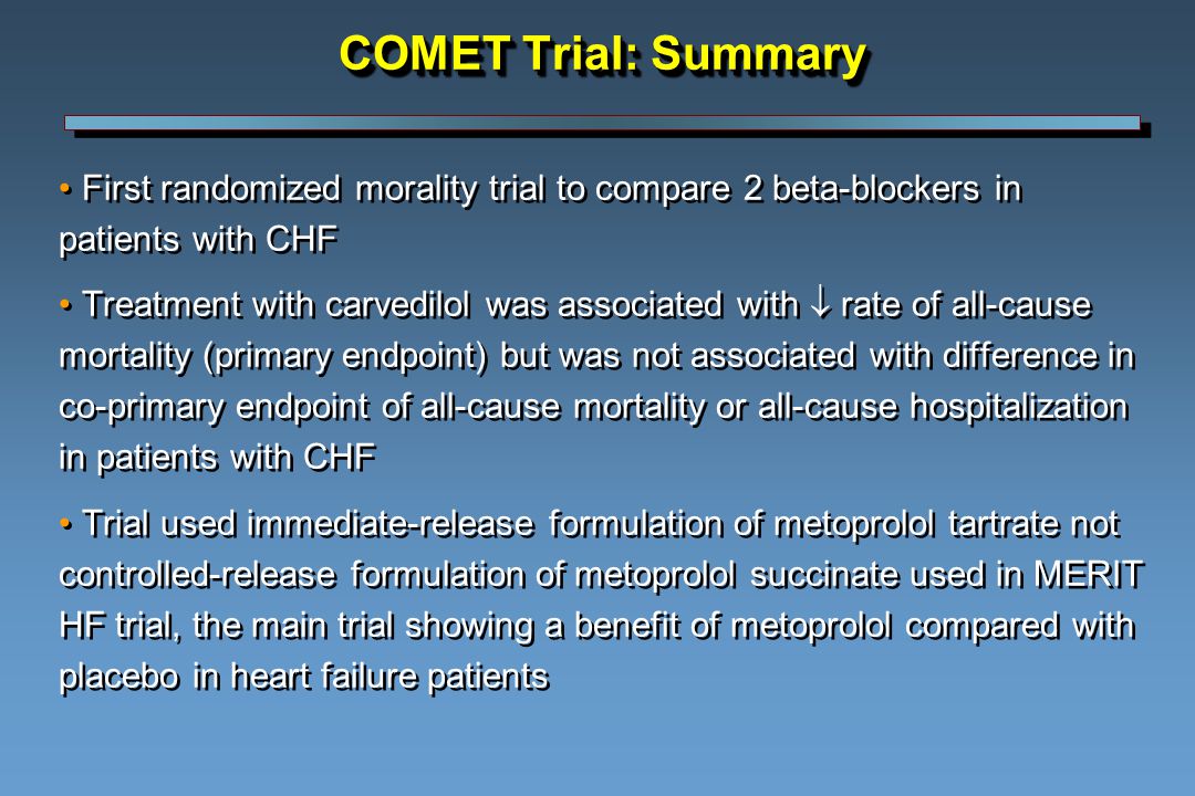 COMET Trial: Summary First randomized morality trial to compare 2 beta-blockers in patients with CHF Treatment with carvedilol was associated with  rate of all-cause mortality (primary endpoint) but was not associated with difference in co-primary endpoint of all-cause mortality or all-cause hospitalization in patients with CHF Trial used immediate-release formulation of metoprolol tartrate not controlled-release formulation of metoprolol succinate used in MERIT HF trial, the main trial showing a benefit of metoprolol compared with placebo in heart failure patients First randomized morality trial to compare 2 beta-blockers in patients with CHF Treatment with carvedilol was associated with  rate of all-cause mortality (primary endpoint) but was not associated with difference in co-primary endpoint of all-cause mortality or all-cause hospitalization in patients with CHF Trial used immediate-release formulation of metoprolol tartrate not controlled-release formulation of metoprolol succinate used in MERIT HF trial, the main trial showing a benefit of metoprolol compared with placebo in heart failure patients