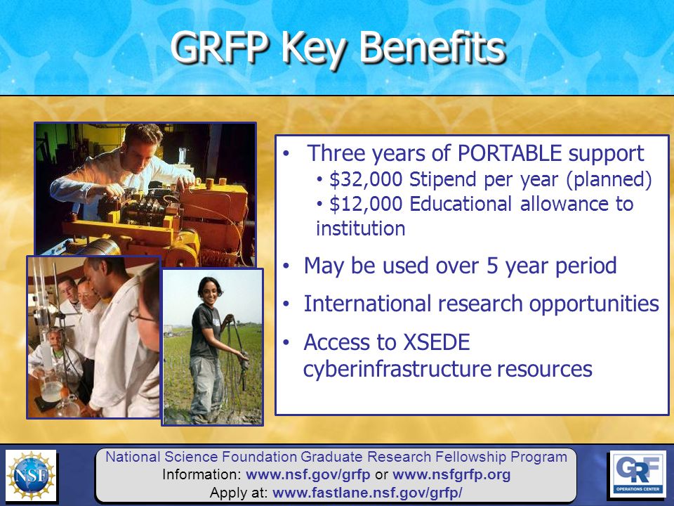 National Science Foundation Graduate Research Fellowship Program Information:   or   Apply at:   Three years of PORTABLE support $32,000 Stipend per year (planned) $12,000 Educational allowance to institution May be used over 5 year period International research opportunities Access to XSEDE cyberinfrastructure resources GRFP Key Benefits