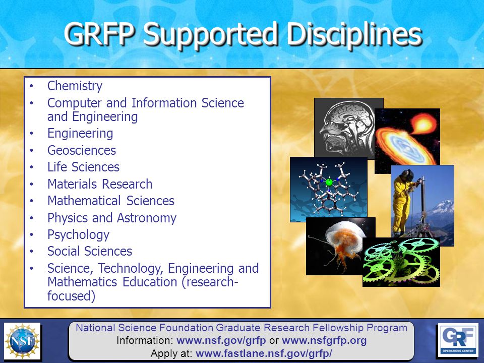 National Science Foundation Graduate Research Fellowship Program Information:   or   Apply at:   Chemistry Computer and Information Science and Engineering Engineering Geosciences Life Sciences Materials Research Mathematical Sciences Physics and Astronomy Psychology Social Sciences Science, Technology, Engineering and Mathematics Education (research- focused) GRFP Supported Disciplines