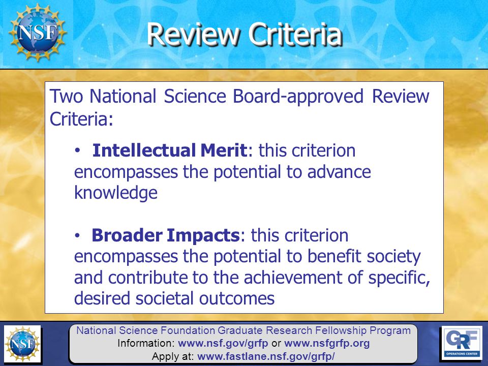 National Science Foundation Graduate Research Fellowship Program Information:   or   Apply at:   Two National Science Board-approved Review Criteria: Intellectual Merit: this criterion encompasses the potential to advance knowledge Broader Impacts: this criterion encompasses the potential to benefit society and contribute to the achievement of specific, desired societal outcomes Review Criteria