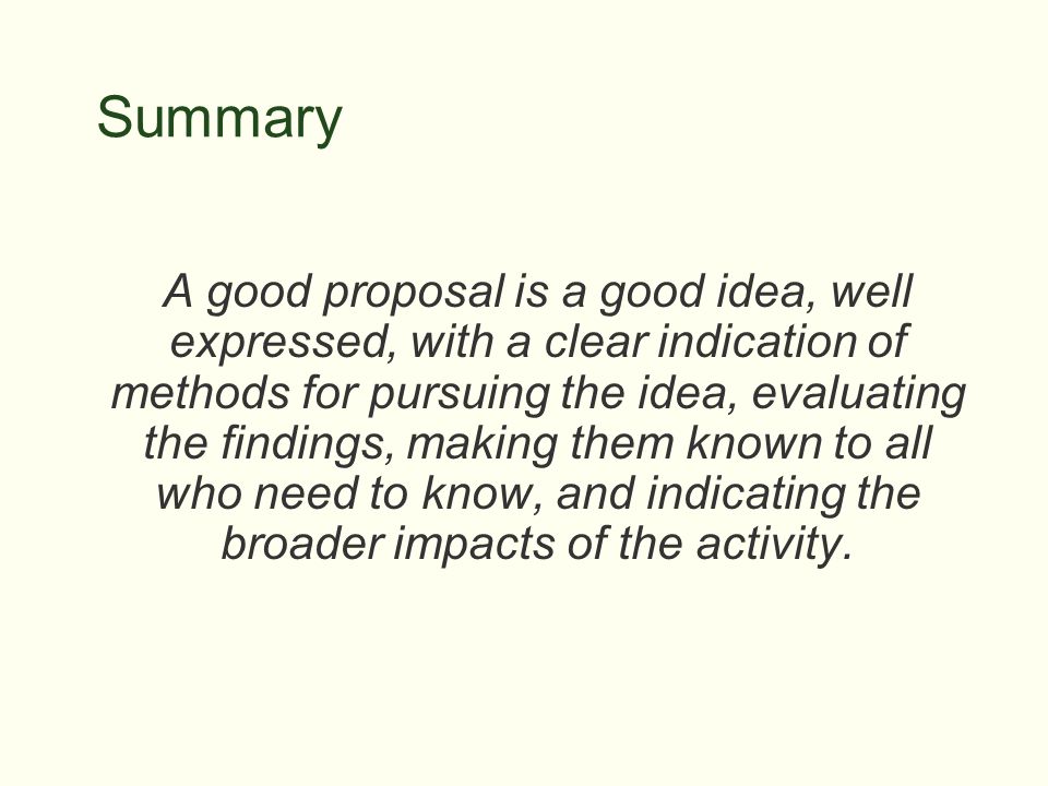 Summary A good proposal is a good idea, well expressed, with a clear indication of methods for pursuing the idea, evaluating the findings, making them known to all who need to know, and indicating the broader impacts of the activity.