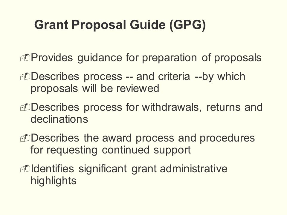 Grant Proposal Guide (GPG)  Provides guidance for preparation of proposals  Describes process -- and criteria --by which proposals will be reviewed  Describes process for withdrawals, returns and declinations  Describes the award process and procedures for requesting continued support  Identifies significant grant administrative highlights