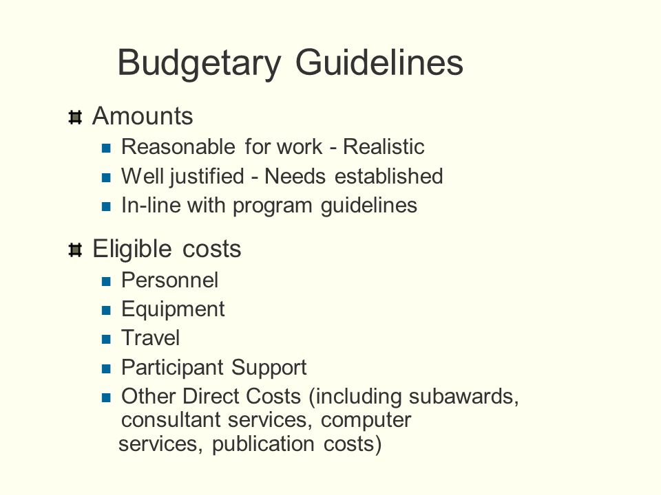 Budgetary Guidelines Amounts Reasonable for work - Realistic Well justified - Needs established In-line with program guidelines Eligible costs Personnel Equipment Travel Participant Support Other Direct Costs (including subawards, consultant services, computer services, publication costs)