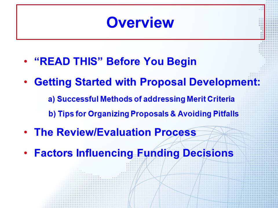 READ THIS Before You Begin READ THIS Before You Begin Getting Started with Proposal Development:Getting Started with Proposal Development: a) Successful Methods of addressing Merit Criteria b) Tips for Organizing Proposals & Avoiding Pitfalls b) Tips for Organizing Proposals & Avoiding Pitfalls The Review/Evaluation ProcessThe Review/Evaluation Process Factors Influencing Funding DecisionsFactors Influencing Funding Decisions Overview