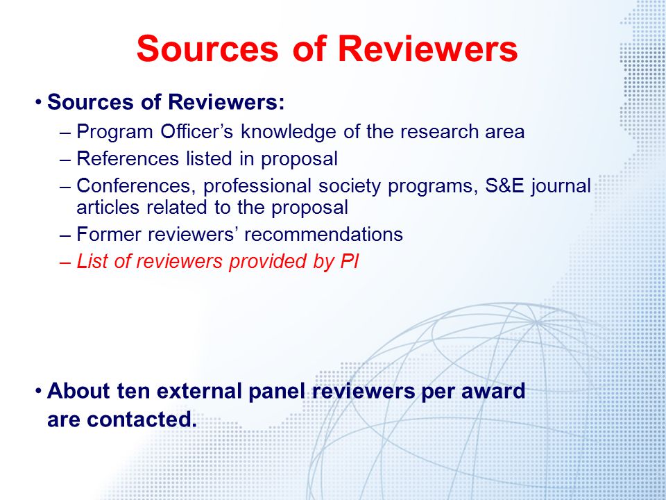 Sources of Reviewers Sources of Reviewers: –Program Officer’s knowledge of the research area –References listed in proposal –Conferences, professional society programs, S&E journal articles related to the proposal –Former reviewers’ recommendations –List of reviewers provided by PI About ten external panel reviewers per award are contacted.