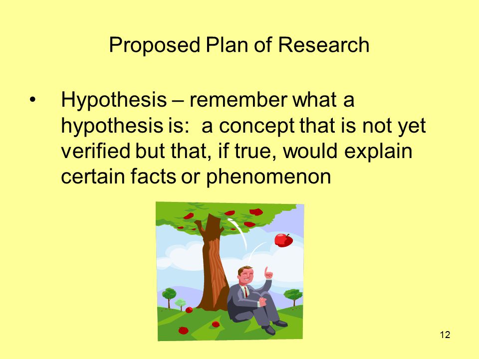 12 Proposed Plan of Research Hypothesis – remember what a hypothesis is: a concept that is not yet verified but that, if true, would explain certain facts or phenomenon