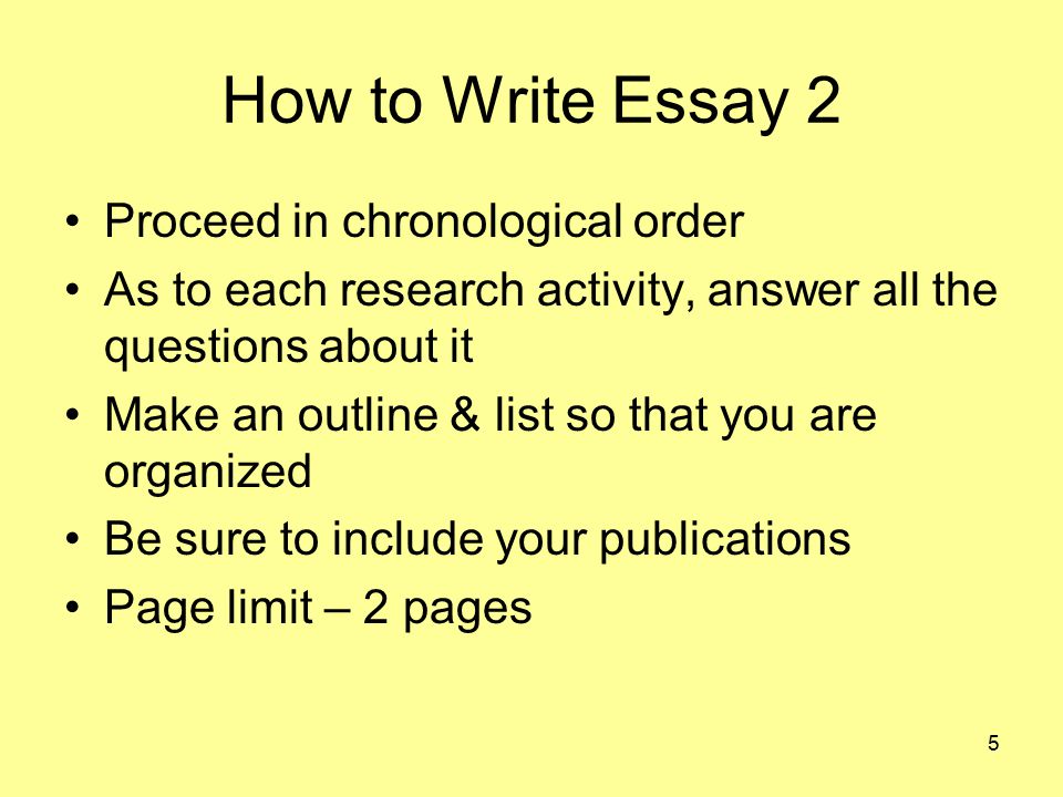 5 How to Write Essay 2 Proceed in chronological order As to each research activity, answer all the questions about it Make an outline & list so that you are organized Be sure to include your publications Page limit – 2 pages