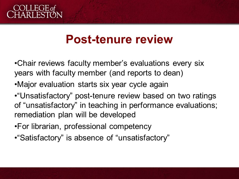 Post-tenure review Chair reviews faculty member’s evaluations every six years with faculty member (and reports to dean) Major evaluation starts six year cycle again Unsatisfactory post-tenure review based on two ratings of unsatisfactory in teaching in performance evaluations; remediation plan will be developed For librarian, professional competency Satisfactory is absence of unsatisfactory